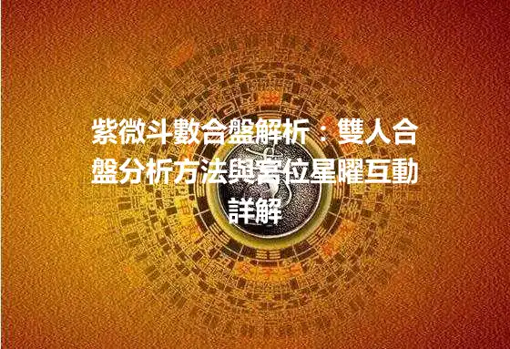 紫微斗數合盤解析：雙人合盤分析方法與宮位星曜互動詳解