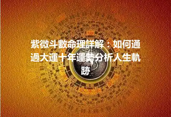 紫微斗數命理詳解：如何通過大運十年運勢分析人生軌跡