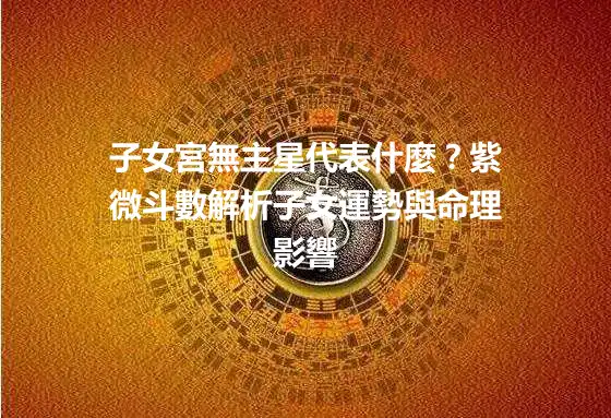 子女宮無主星代表什麼？紫微斗數解析子女運勢與命理影響