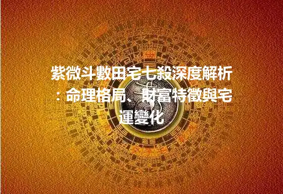 紫微斗數田宅七殺深度解析：命理格局、財富特徵與宅運變化