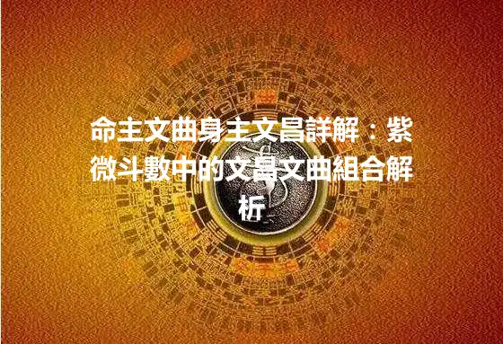 命主文曲身主文昌詳解：紫微斗數中的文昌文曲組合解析