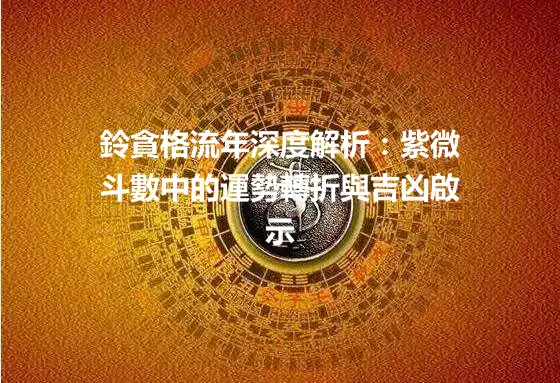 鈴貪格流年深度解析：紫微斗數中的運勢轉折與吉凶啟示