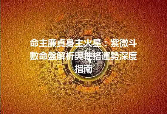 命主廉貞身主火星：紫微斗數命盤解析與性格運勢深度指南