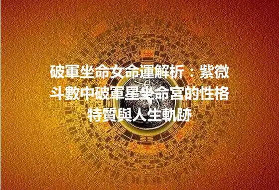 破軍坐命女命運解析：紫微斗數中破軍星坐命宮的性格特質與人生軌跡