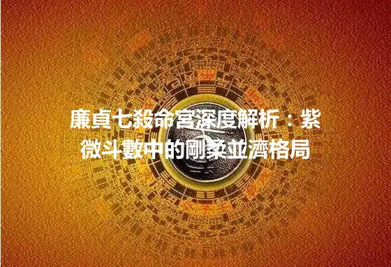 廉貞七殺命宮深度解析：紫微斗數中的剛柔並濟格局