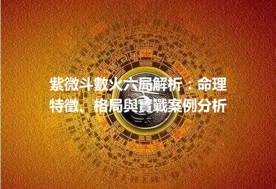 紫微斗數火六局解析：命理特徵、格局與實戰案例分析