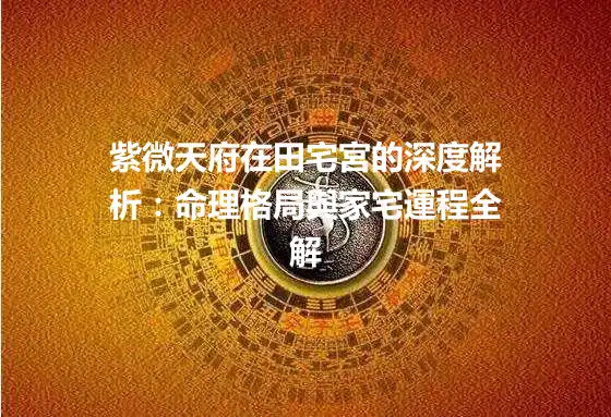 紫微天府在田宅宮的深度解析：命理格局與家宅運程全解