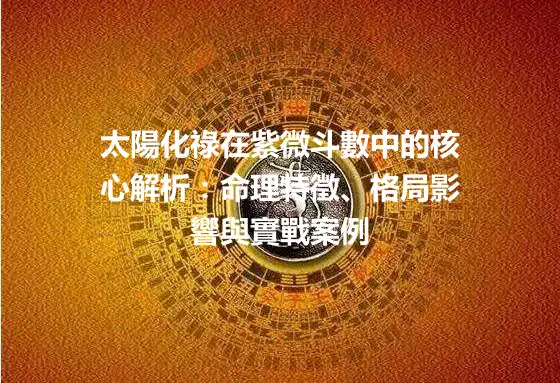 太陽化祿在紫微斗數中的核心解析：命理特徵、格局影響與實戰案例