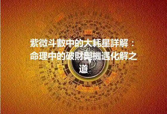 紫微斗數中的大耗星詳解：命理中的破財與機遇化解之道