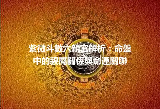 紫微斗數六親宮解析：命盤中的親屬關係與命運關聯