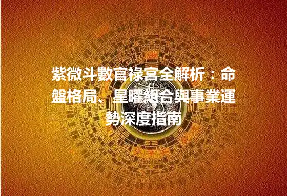 紫微斗數官祿宮全解析:命盤格局、星曜組合與事業運勢深度指南