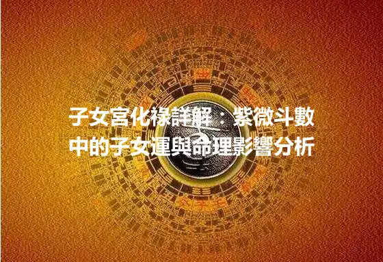 子女宮化祿詳解：紫微斗數中的子女運與命理影響分析