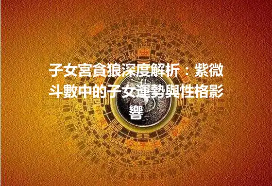 子女宮貪狼深度解析：紫微斗數中的子女運勢與性格影響