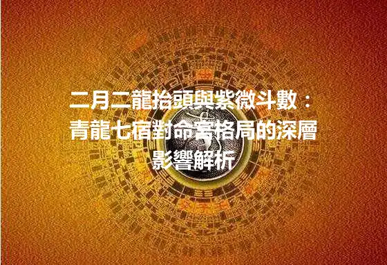 二月二龍抬頭與紫微斗數：青龍七宿對命宮格局的深層影響解析