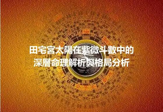 田宅宮太陽在紫微斗數中的深層命理解析與格局分析