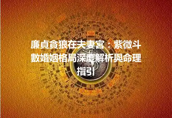廉貞貪狼在夫妻宮：紫微斗數婚姻格局深度解析與命理指引