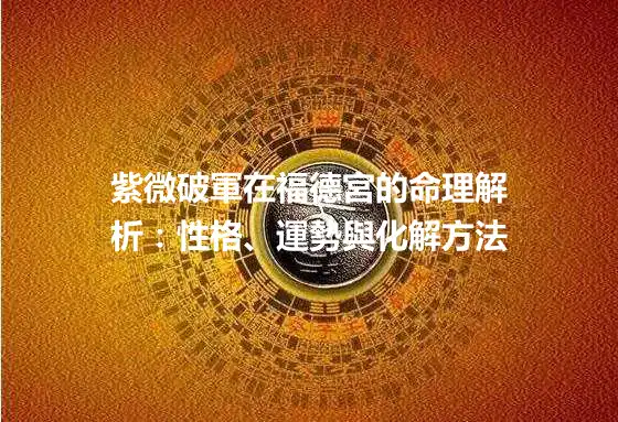 紫微破軍在福德宮的命理解析：性格、運勢與化解方法