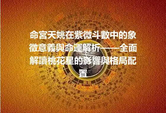 命宮天姚在紫微斗數中的象徵意義與命運解析——全面解讀桃花星的影響與格局配置