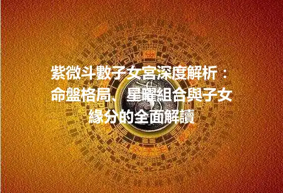 紫微斗數子女宮深度解析：命盤格局、星曜組合與子女緣分的全面解讀