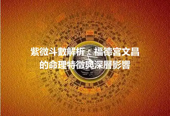 紫微斗數解析：福德宮文昌的命理特徵與深層影響