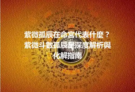 紫微孤辰在命宮代表什麼？紫微斗數孤辰星深度解析與化解指南