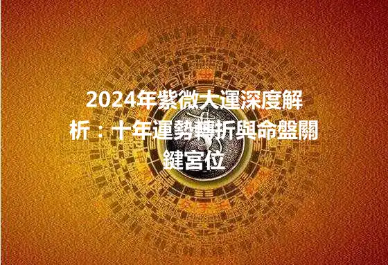 2024年紫微大運深度解析：十年運勢轉折與命盤關鍵宮位