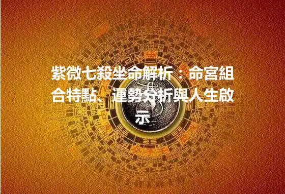 紫微七殺坐命解析：命宮組合特點、運勢分析與人生啟示