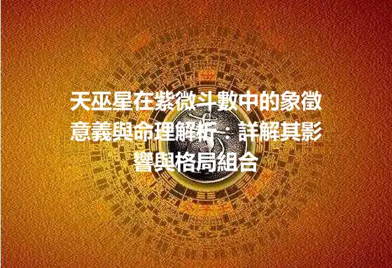 天巫星在紫微斗數中的象徵意義與命理解析：詳解其影響與格局組合