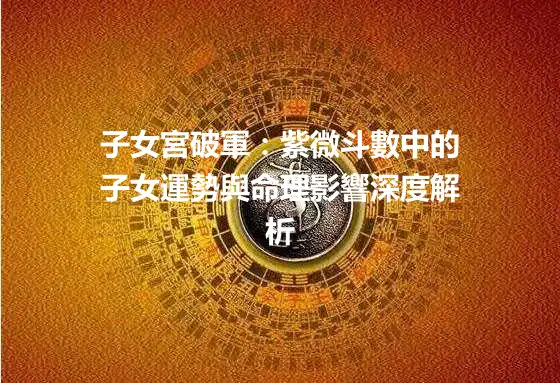子女宮破軍：紫微斗數中的子女運勢與命理影響深度解析