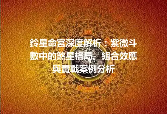 鈴星命宮深度解析：紫微斗數中的煞星格局、組合效應與實戰案例分析