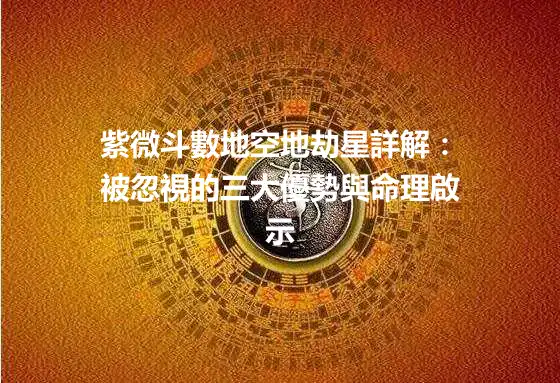 紫微斗數地空地劫星詳解：被忽視的三大優勢與命理啟示