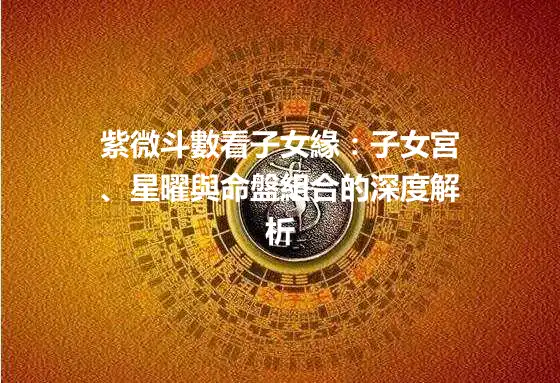 紫微斗數看子女緣:子女宮、星曜與命盤組合的深度解析