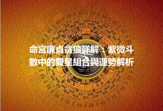命宮廉貞貪狼詳解:紫微斗數中的雙星組合與運勢解析