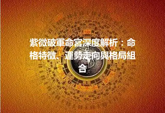 紫微破軍命宮深度解析：命格特徵、運勢走向與格局組合