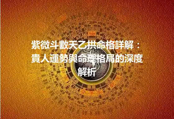 紫微斗數天乙拱命格詳解：貴人運勢與命理格局的深度解析