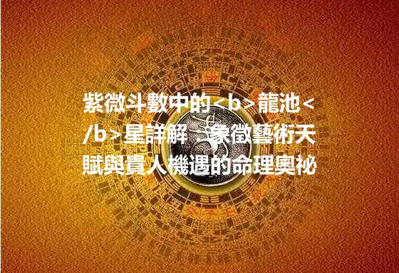 紫微斗數中的<b>龍池</b>星詳解：象徵藝術天賦與貴人機遇的命理奧祕