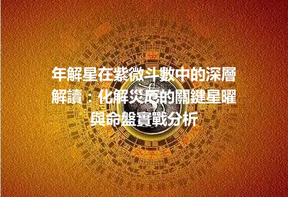 年解星在紫微斗數中的深層解讀：化解災厄的關鍵星曜與命盤實戰分析