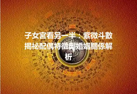 子女宮看另一半：紫微斗數揭祕配偶特徵與婚姻關係解析