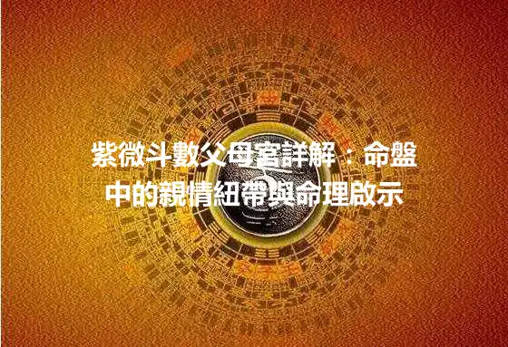 紫微斗數父母宮詳解：命盤中的親情紐帶與命理啟示