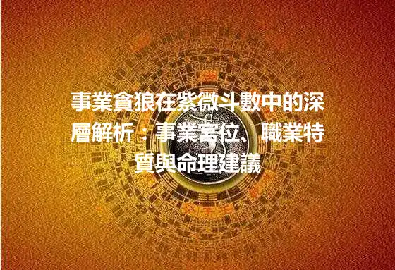 事業貪狼在紫微斗數中的深層解析：事業宮位、職業特質與命理建議